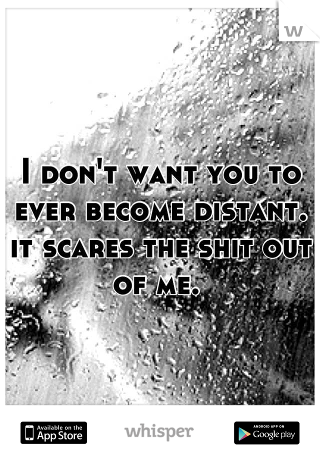 I don't want you to ever become distant. it scares the shit out of me. 