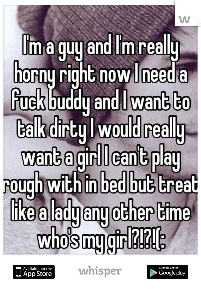I'm a guy and I'm really horny right now I need a fuck buddy and I want to talk dirty I would really want a girl I can't play rough with in bed but treat like a lady any other time who's my girl?!?!(: