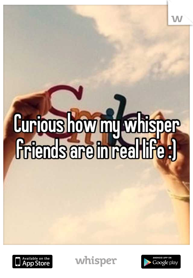 Curious how my whisper friends are in real life :)