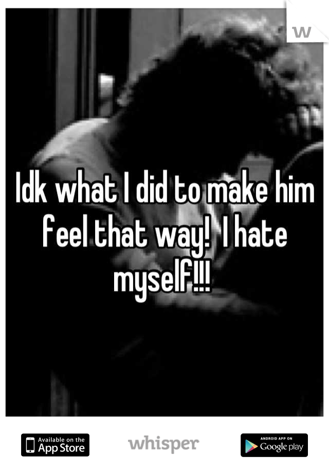 Idk what I did to make him feel that way!  I hate myself!!! 