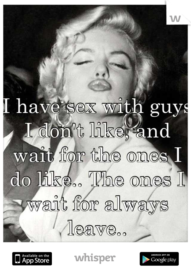 I have sex with guys I don't like, and wait for the ones I do like.. The ones I wait for always leave..