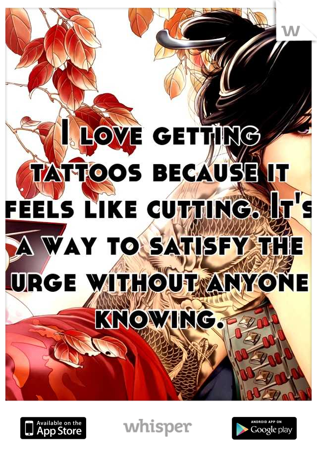 I love getting tattoos because it feels like cutting. It's a way to satisfy the urge without anyone knowing.
