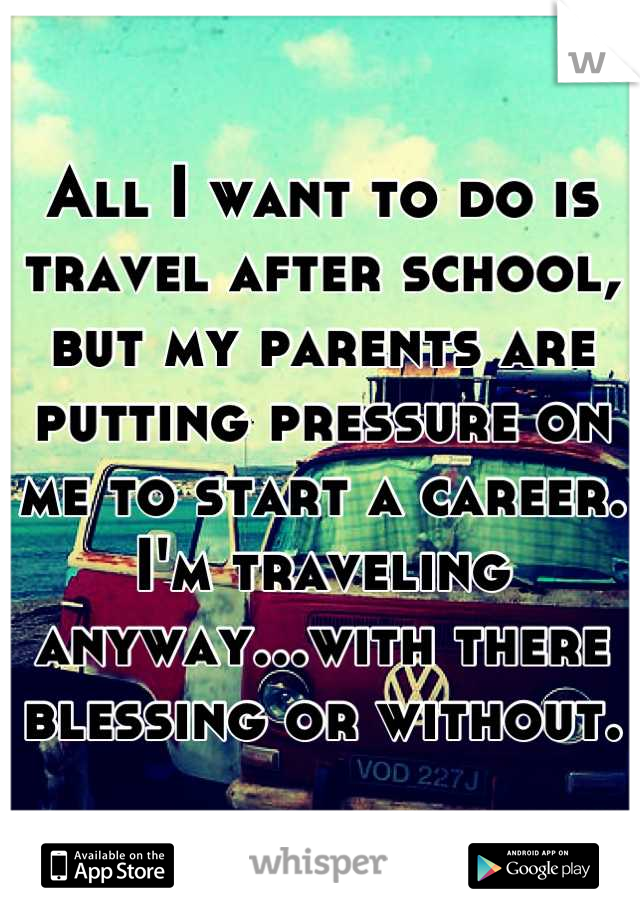 All I want to do is travel after school, but my parents are putting pressure on me to start a career. I'm traveling anyway...with there blessing or without.  