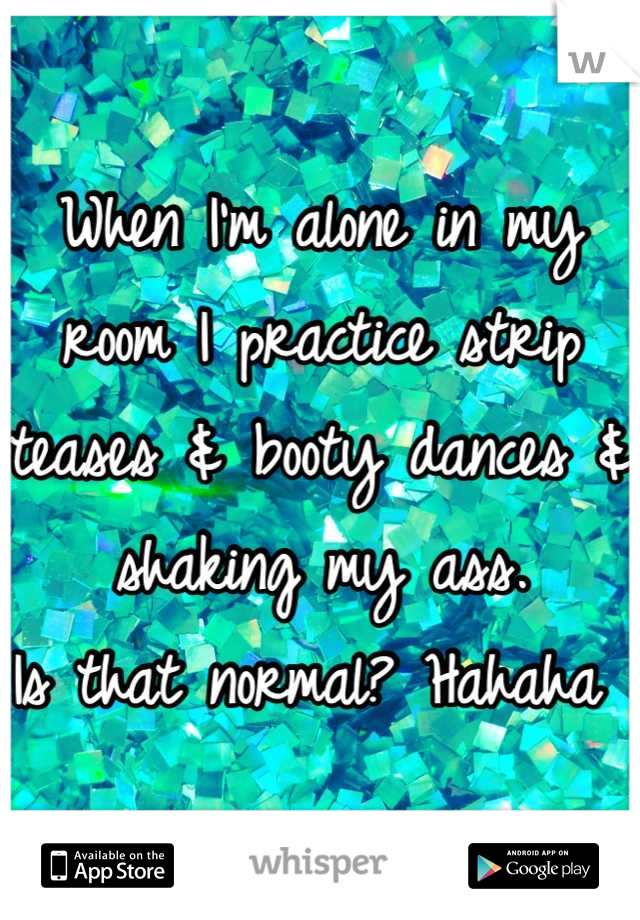 When I'm alone in my room I practice strip teases & booty dances & shaking my ass. 
Is that normal? Hahaha 