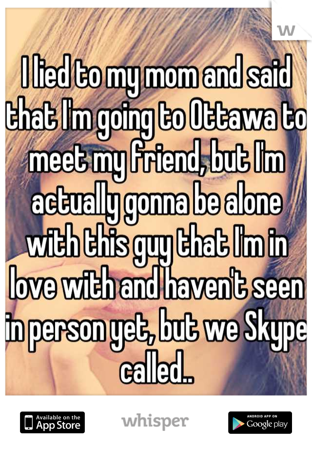 I lied to my mom and said that I'm going to Ottawa to meet my friend, but I'm actually gonna be alone with this guy that I'm in love with and haven't seen in person yet, but we Skype called..
