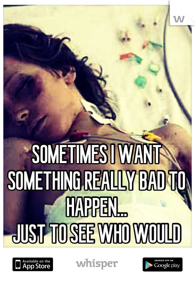 SOMETIMES I WANT SOMETHING REALLY BAD TO HAPPEN...
JUST TO SEE WHO WOULD REALLY BE THERE FOR ME!