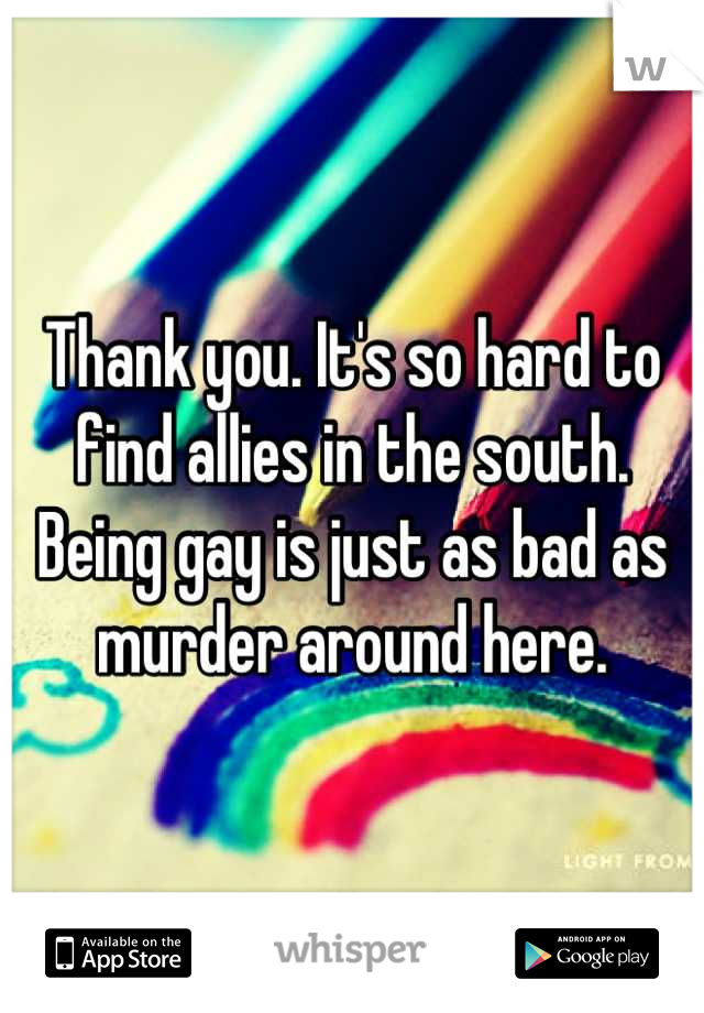 Thank you. It's so hard to find allies in the south. Being gay is just as bad as murder around here.