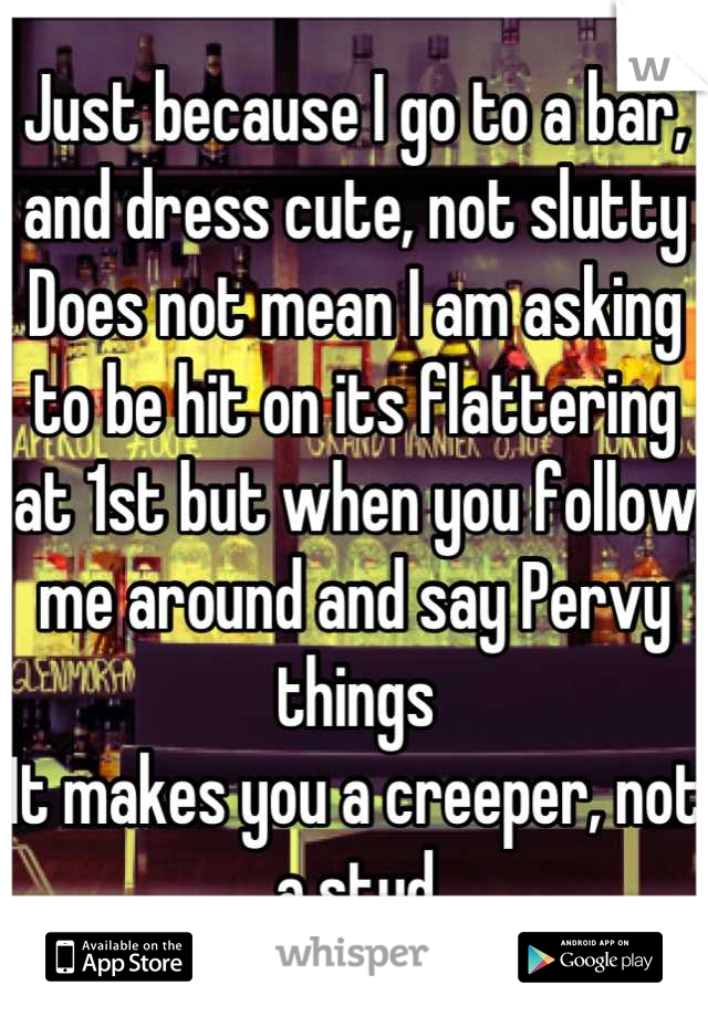 Just because I go to a bar, and dress cute, not slutty Does not mean I am asking to be hit on its flattering at 1st but when you follow me around and say Pervy things
It makes you a creeper, not a stud