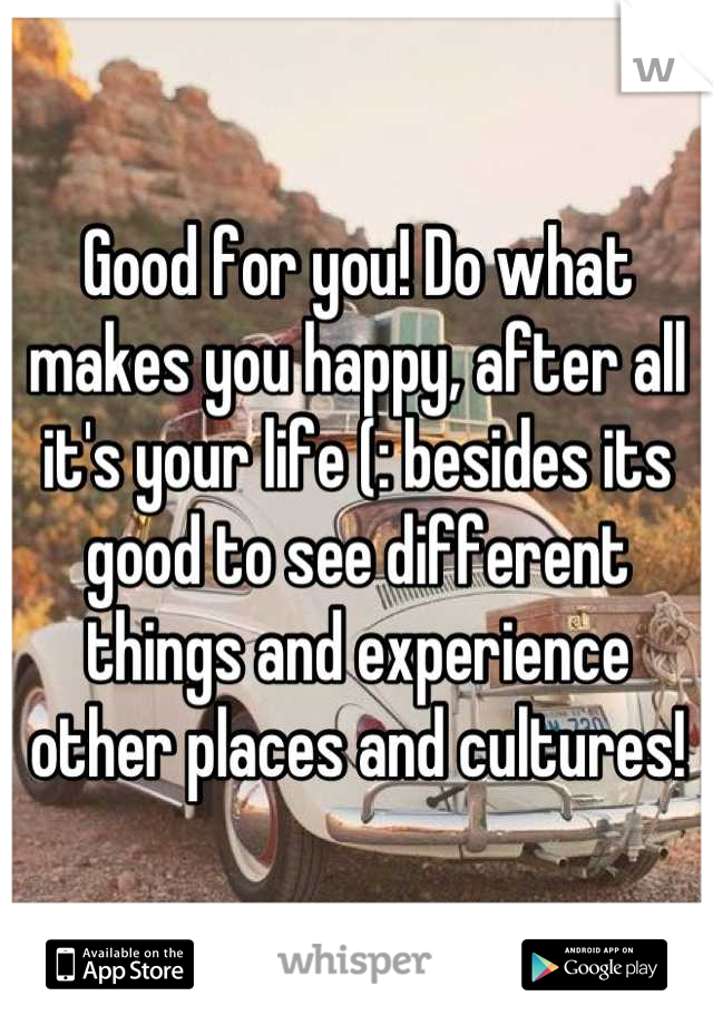 Good for you! Do what makes you happy, after all it's your life (: besides its good to see different things and experience other places and cultures!