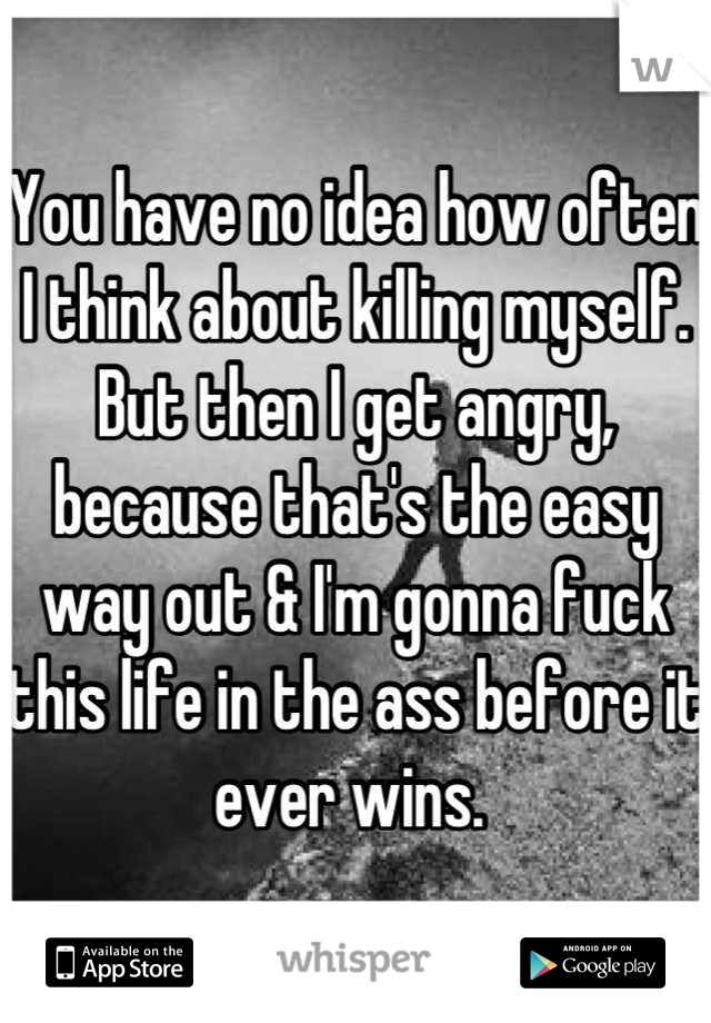 You have no idea how often I think about killing myself. But then I get angry, because that's the easy way out & I'm gonna fuck this life in the ass before it ever wins. 