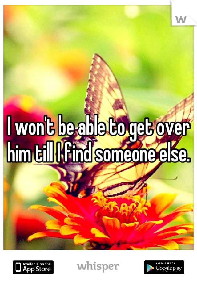 I won't be able to get over him till I find someone else.