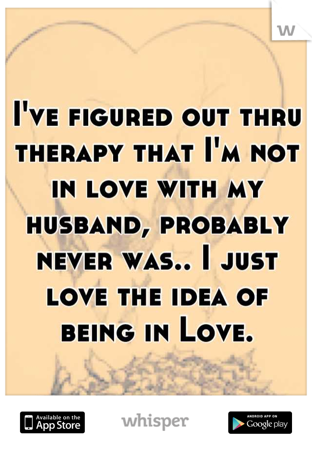 I've figured out thru therapy that I'm not in love with my husband, probably never was.. I just love the idea of being in Love.