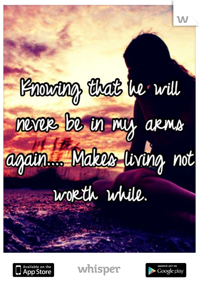 Knowing that he will never be in my arms again.... Makes living not worth while.