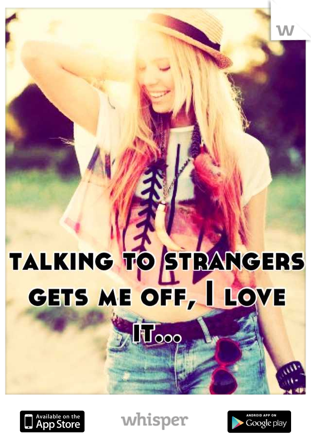 talking to strangers gets me off, I love it...