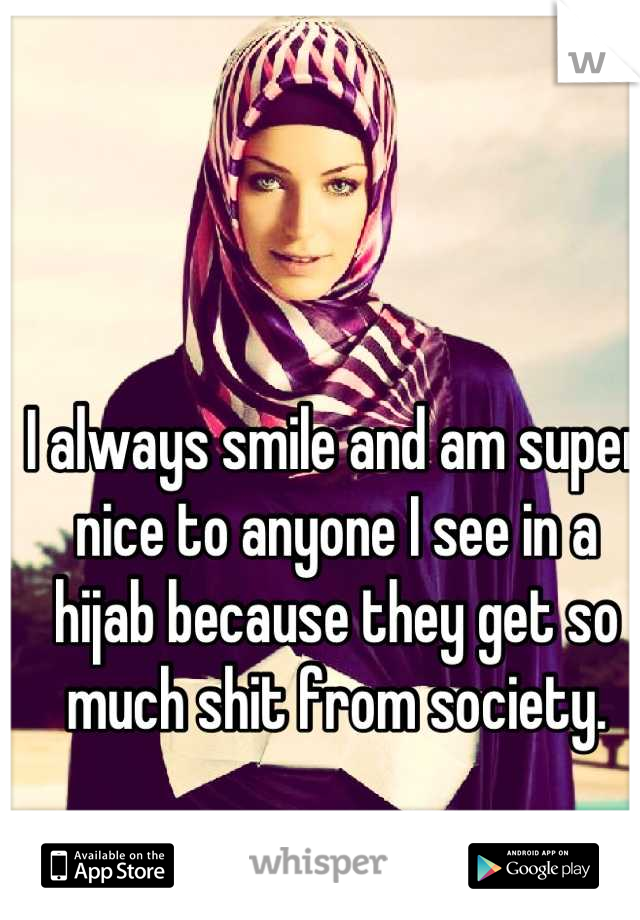 I always smile and am super nice to anyone I see in a hijab because they get so much shit from society.