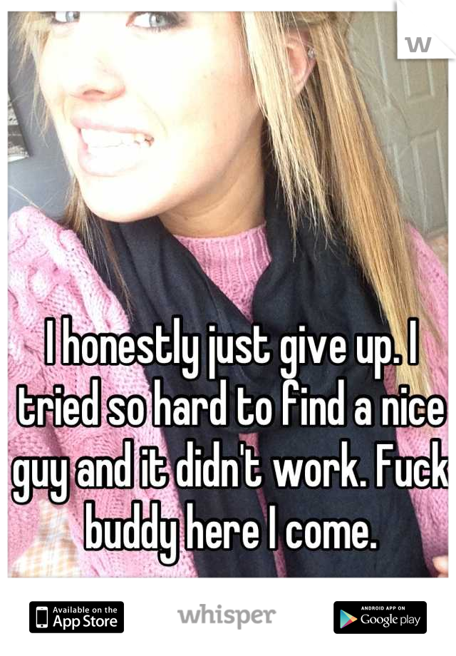 I honestly just give up. I tried so hard to find a nice guy and it didn't work. Fuck buddy here I come.