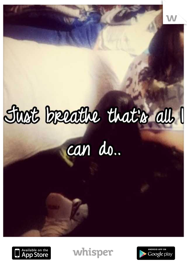 Just breathe that's all I can do..