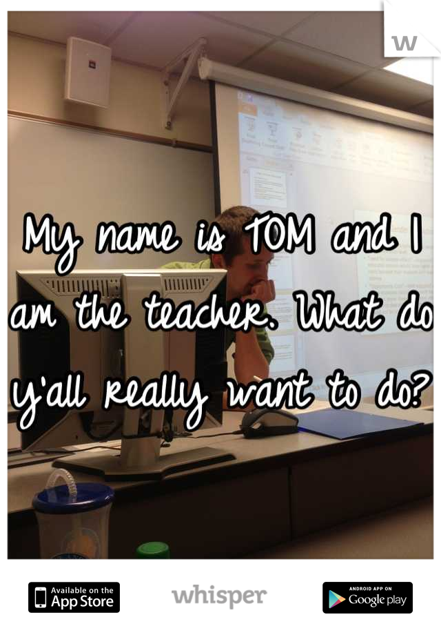 My name is TOM and I am the teacher. What do y'all really want to do?