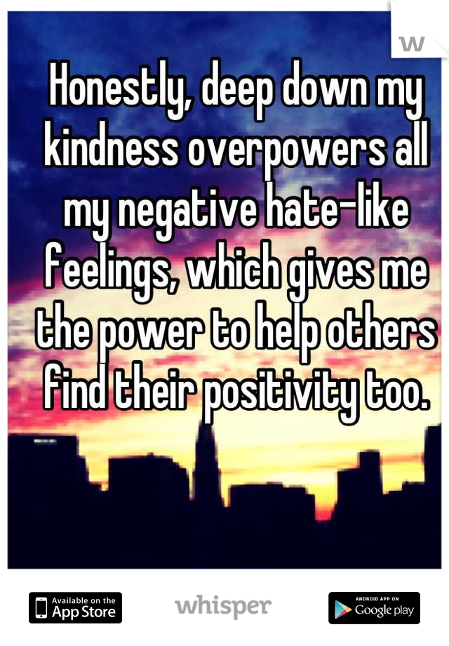Honestly, deep down my kindness overpowers all my negative hate-like feelings, which gives me the power to help others find their positivity too.