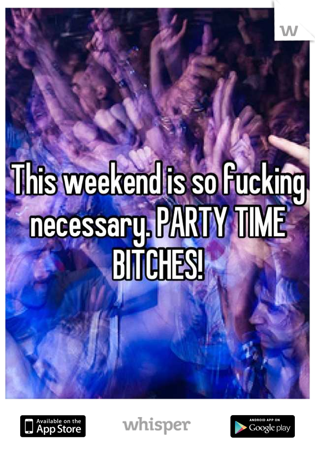 This weekend is so fucking necessary. PARTY TIME BITCHES!