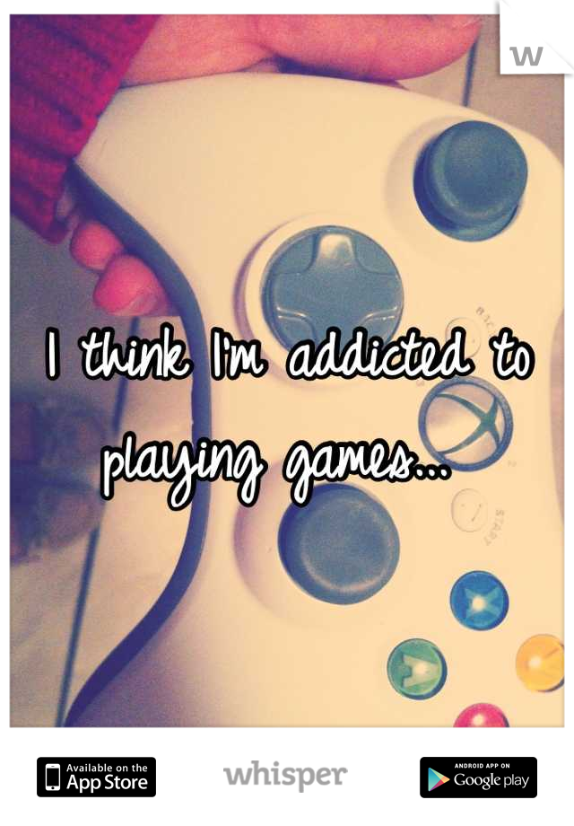 I think I'm addicted to playing games... 