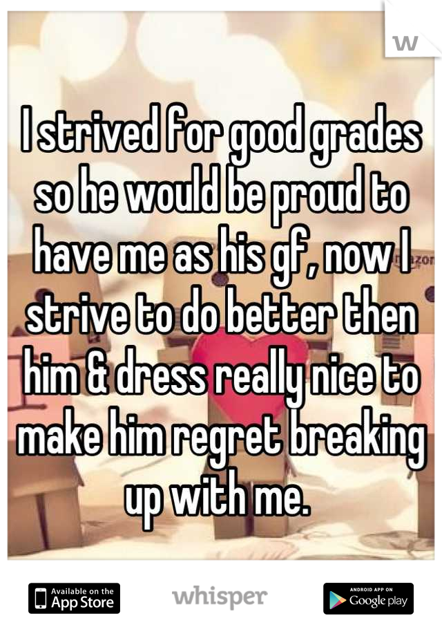 I strived for good grades so he would be proud to have me as his gf, now I strive to do better then him & dress really nice to make him regret breaking up with me. 