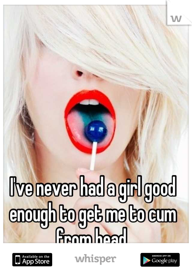 I've never had a girl good enough to get me to cum from head.