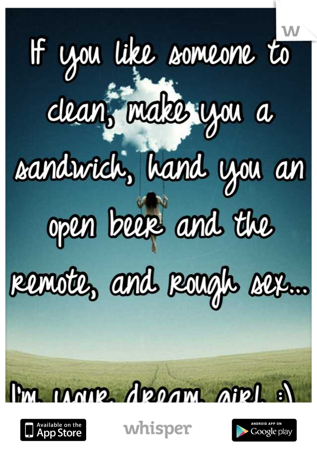 If you like someone to clean, make you a sandwich, hand you an open beer and the remote, and rough sex... 

I'm your dream girl :) 