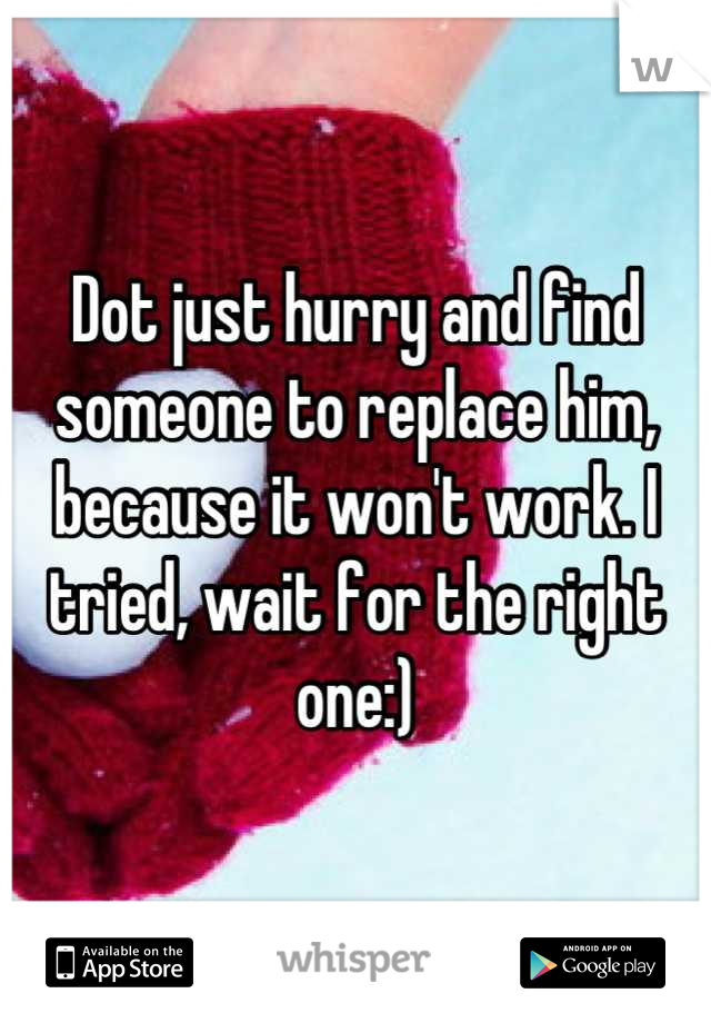 Dot just hurry and find someone to replace him, because it won't work. I tried, wait for the right one:)