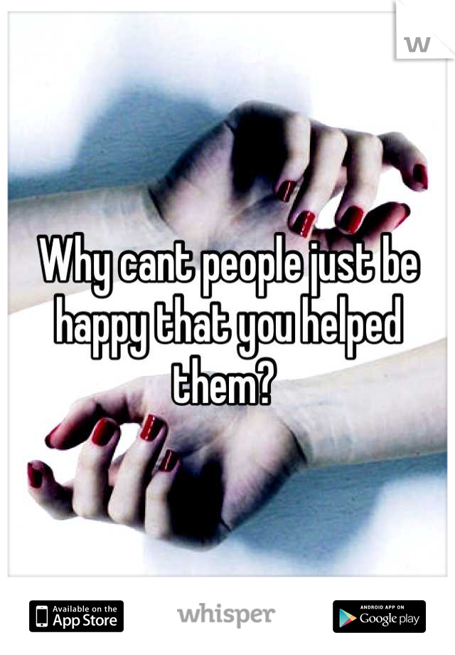 Why cant people just be happy that you helped them? 
