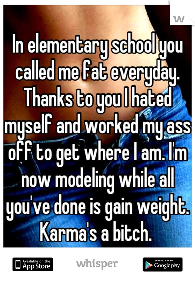 In elementary school you called me fat everyday. Thanks to you I hated myself and worked my ass off to get where I am. I'm now modeling while all you've done is gain weight. Karma's a bitch. 