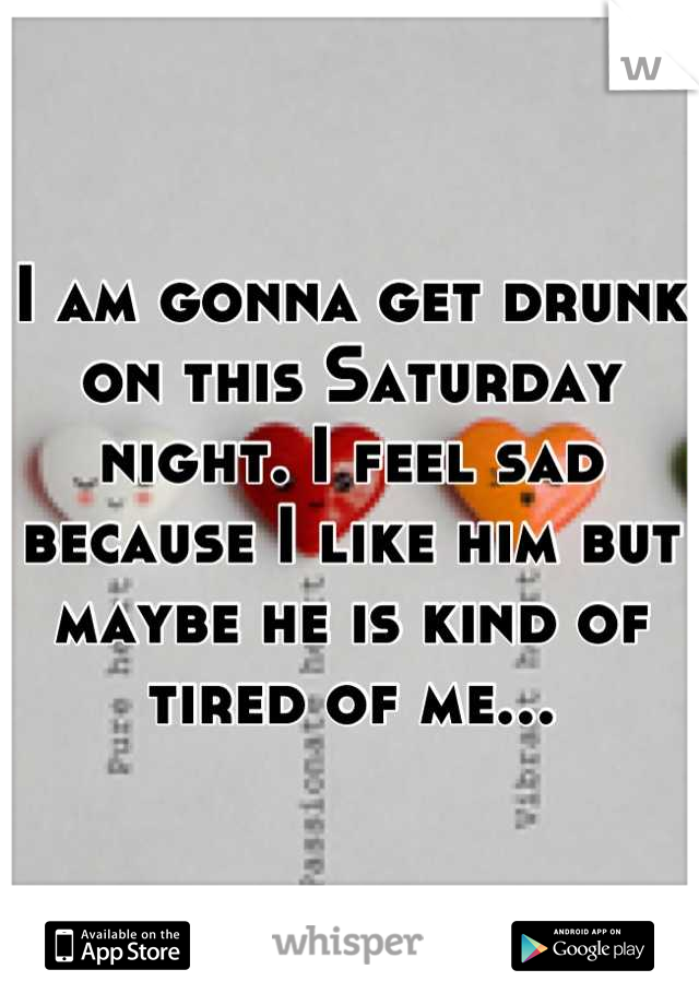 I am gonna get drunk on this Saturday night. I feel sad because I like him but maybe he is kind of tired of me...