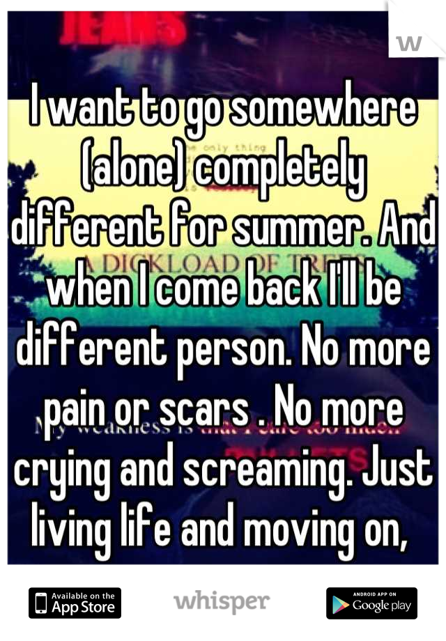 I want to go somewhere (alone) completely different for summer. And when I come back I'll be different person. No more pain or scars . No more crying and screaming. Just living life and moving on, 