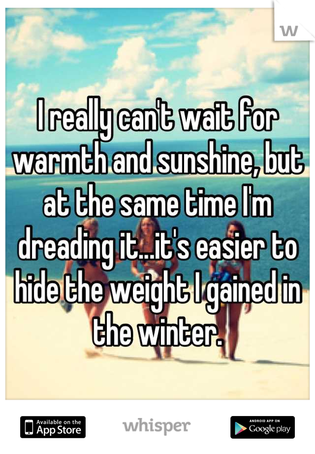 I really can't wait for warmth and sunshine, but at the same time I'm dreading it...it's easier to hide the weight I gained in the winter.