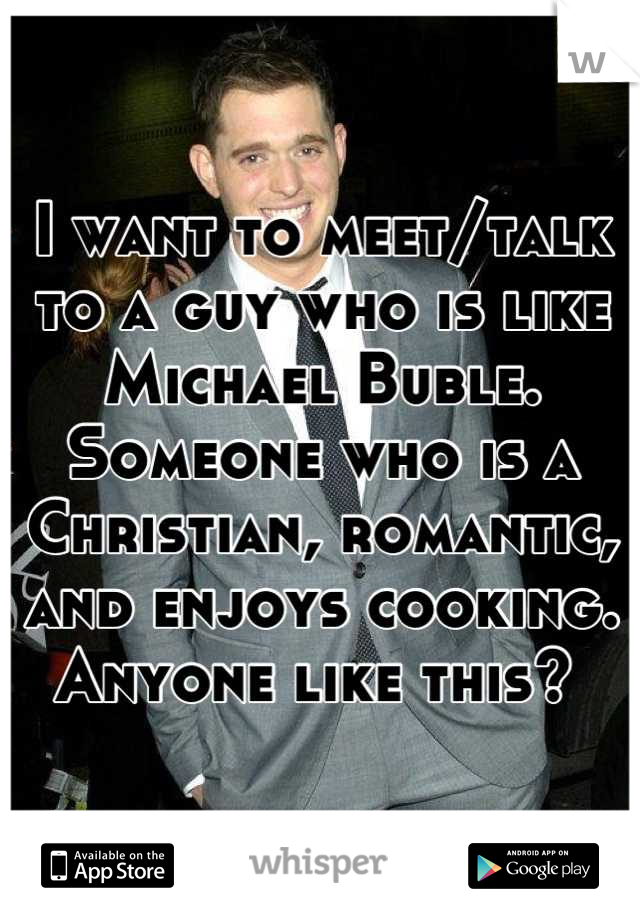 I want to meet/talk to a guy who is like Michael Buble. Someone who is a Christian, romantic, and enjoys cooking. Anyone like this? 