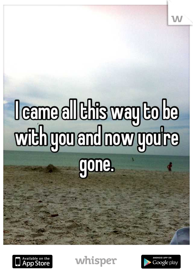 I came all this way to be with you and now you're gone.