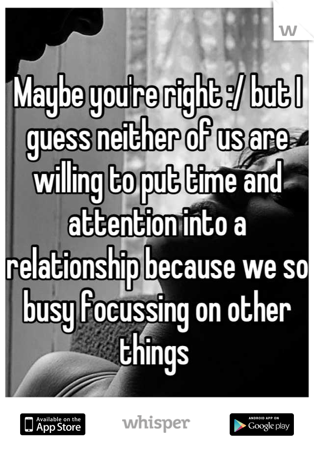 Maybe you're right :/ but I guess neither of us are willing to put time and attention into a relationship because we so busy focussing on other things 