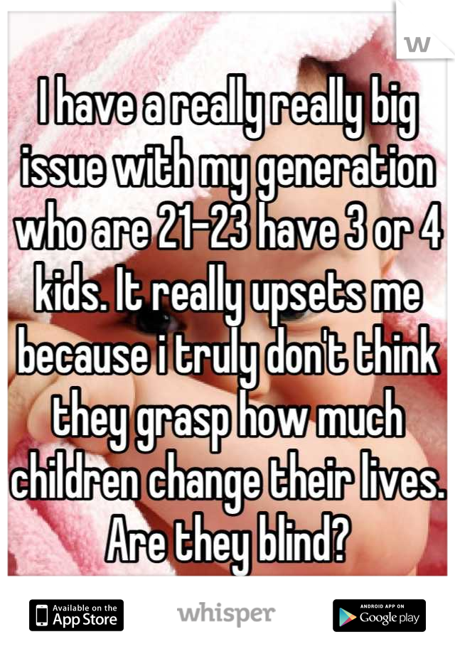 I have a really really big issue with my generation who are 21-23 have 3 or 4 kids. It really upsets me because i truly don't think they grasp how much children change their lives. Are they blind?