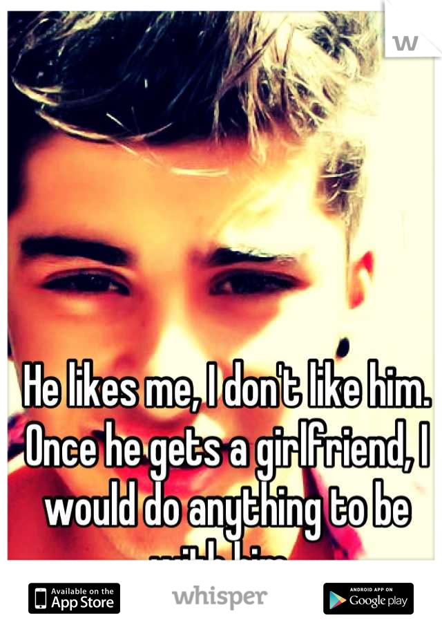 He likes me, I don't like him. Once he gets a girlfriend, I would do anything to be with him. 