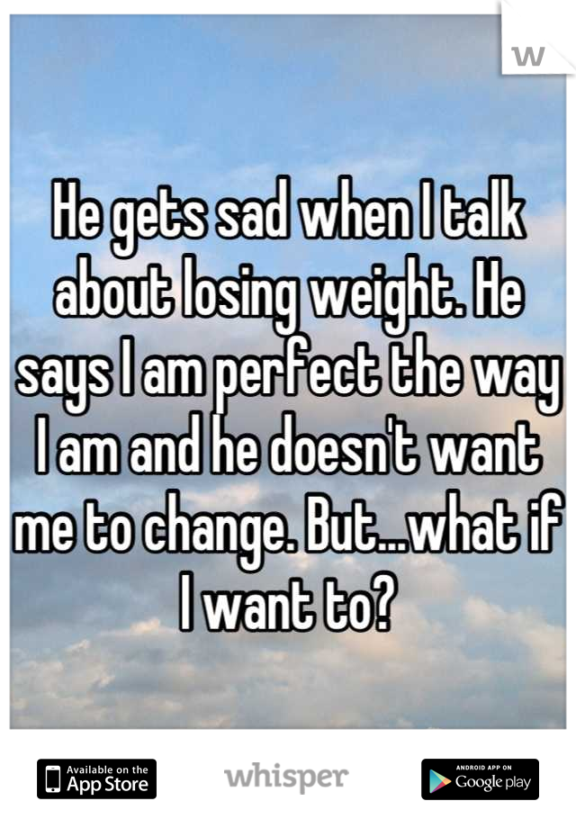 He gets sad when I talk about losing weight. He says I am perfect the way I am and he doesn't want me to change. But...what if I want to?