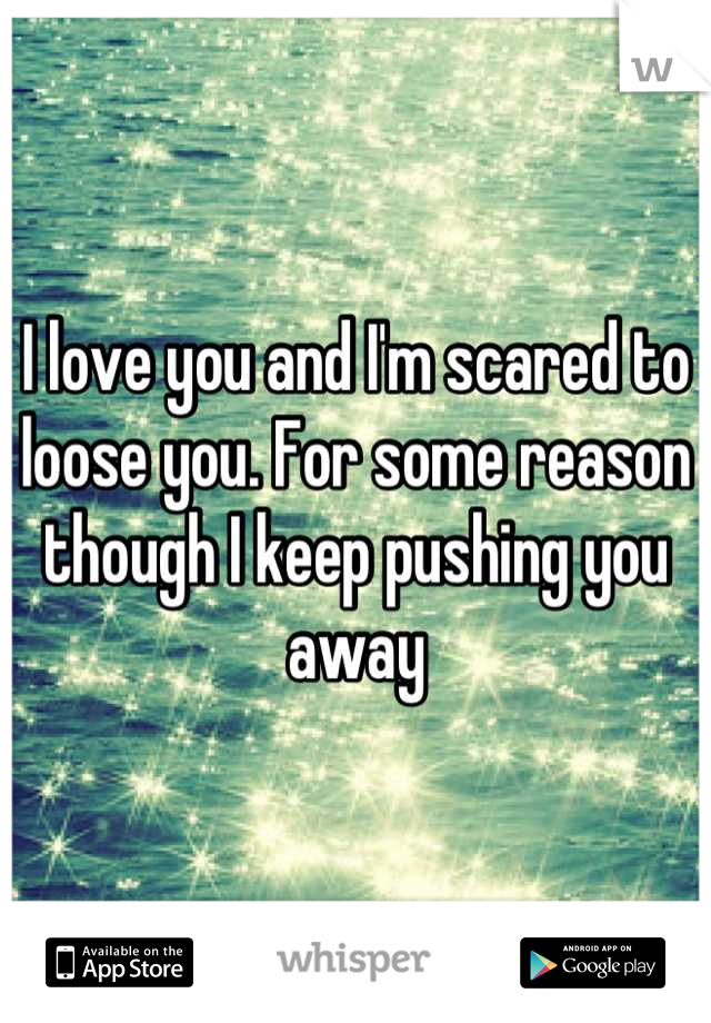 I love you and I'm scared to loose you. For some reason though I keep pushing you away
