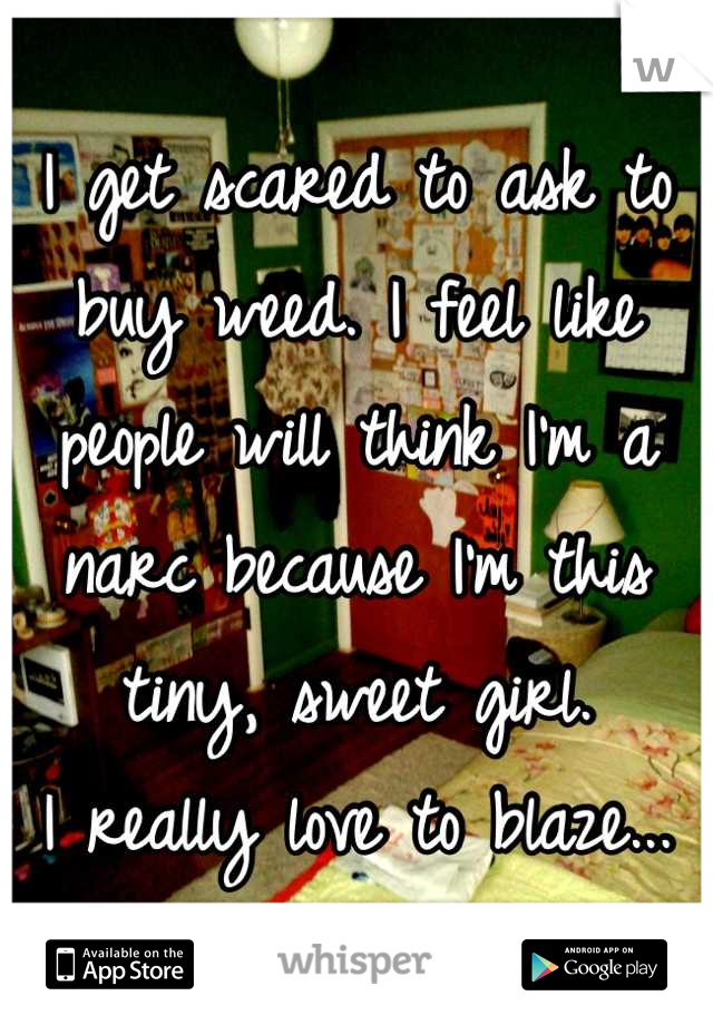 I get scared to ask to buy weed. I feel like people will think I'm a narc because I'm this tiny, sweet girl. 
I really love to blaze...