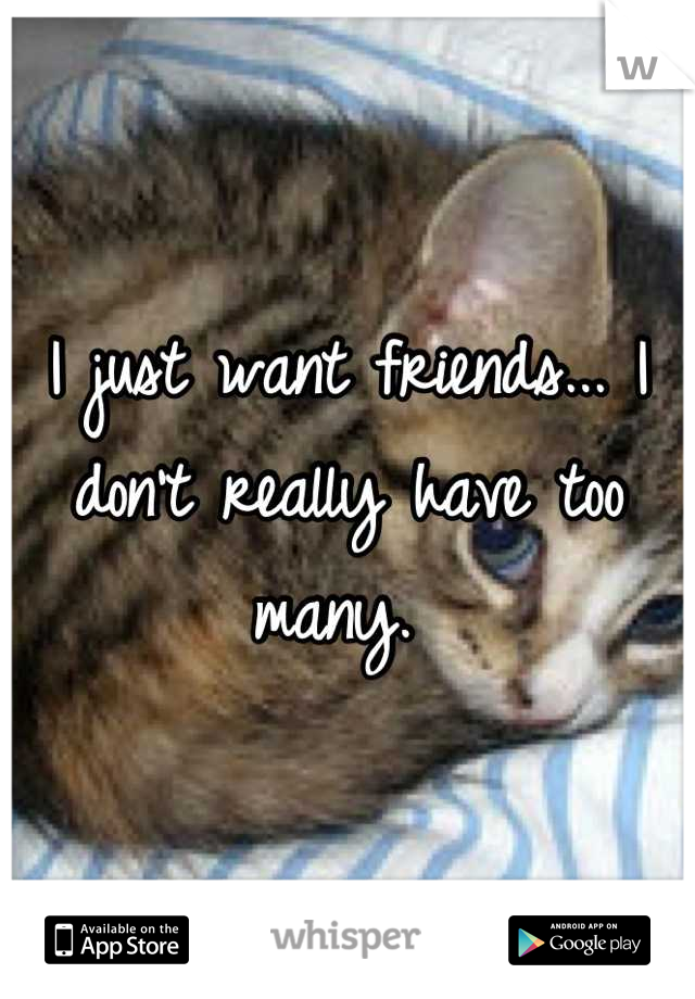 I just want friends... I don't really have too many. 