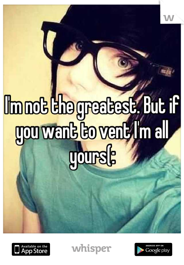 I'm not the greatest. But if you want to vent I'm all yours(: