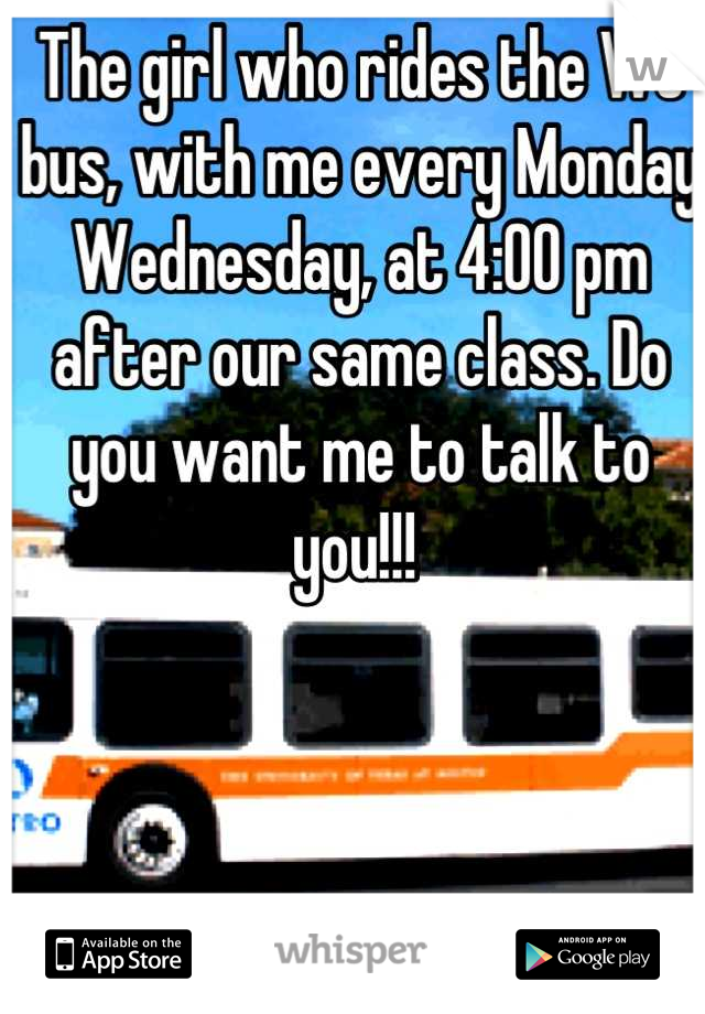 The girl who rides the WC bus, with me every Monday Wednesday, at 4:00 pm after our same class. Do you want me to talk to you!!! 