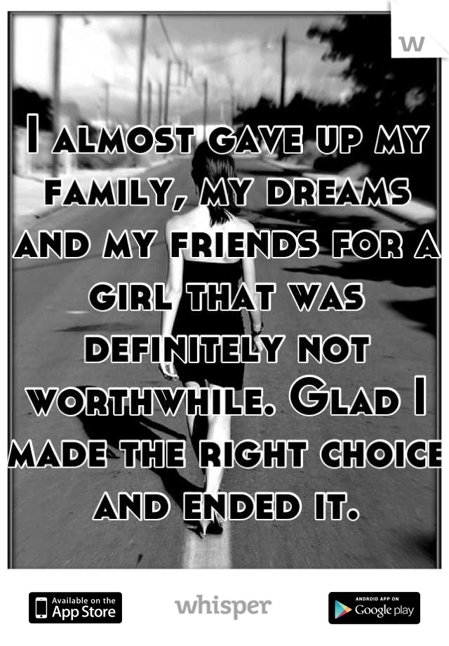 I almost gave up my family, my dreams and my friends for a girl that was definitely not worthwhile. Glad I made the right choice and ended it.