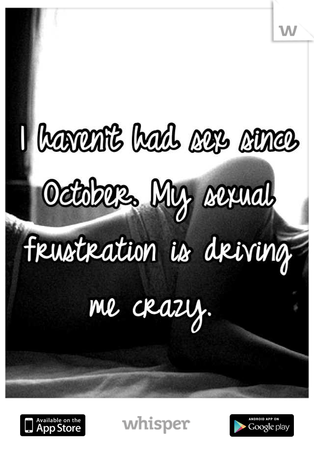 I haven't had sex since October. My sexual frustration is driving me crazy. 