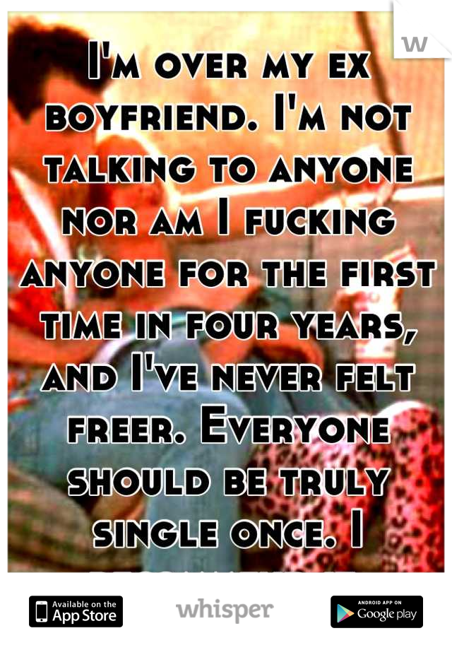 I'm over my ex boyfriend. I'm not talking to anyone nor am I fucking anyone for the first time in four years, and I've never felt freer. Everyone should be truly single once. I recommend it.