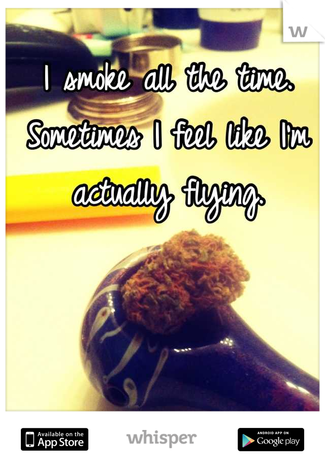 I smoke all the time. Sometimes I feel like I'm actually flying.