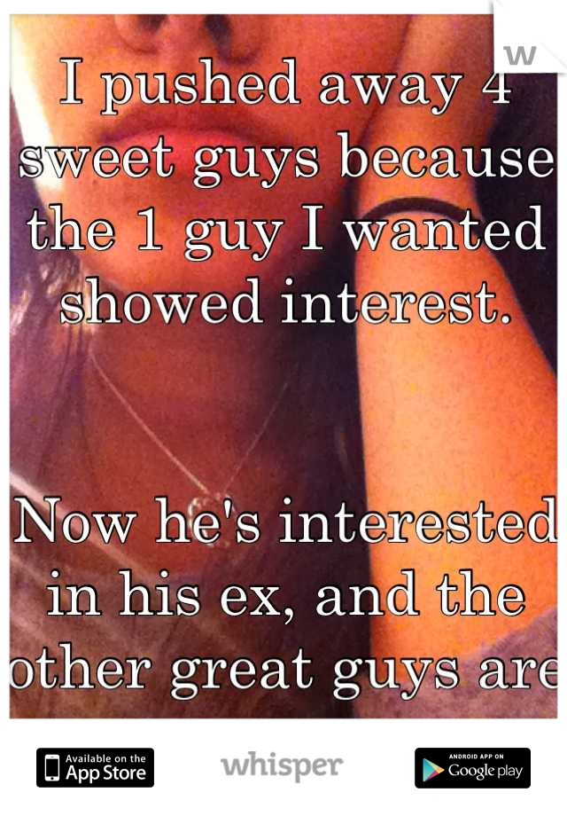 I pushed away 4 sweet guys because the 1 guy I wanted showed interest. 


Now he's interested in his ex, and the other great guys are gone. 